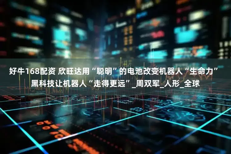 好牛168配资 欣旺达用“聪明”的电池改变机器人“生命力” 黑科技让机器人“走得更远”_周双军_人形_全球