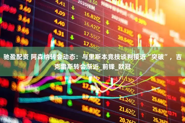 驰盈配资 阿森纳转会动态：与里斯本竞技谈判接近“突破”，吉克雷斯转会渐近_前锋_欧冠