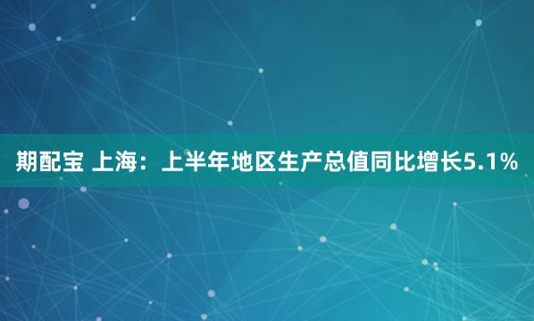 期配宝 上海：上半年地区生产总值同比增长5.1%