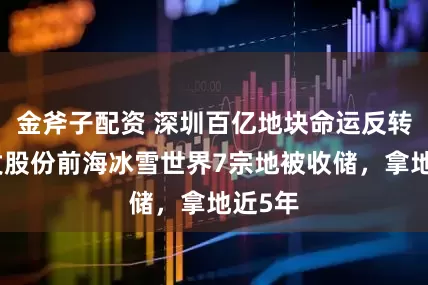 金斧子配资 深圳百亿地块命运反转，华发股份前海冰雪世界7宗地被收储，拿地近5年