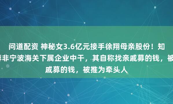 问道配资 神秘女3.6亿元接手徐翔母亲股份！知情人:李蓉蓉非宁波海关下属企业中干，其自称找亲戚募的钱，被推为牵头人