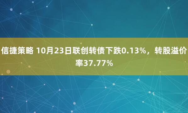 信捷策略 10月23日联创转债下跌0.13%,转股溢价率37.77%