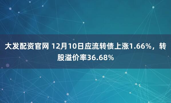 大发配资官网 12月10日应流转债上涨1.66%，转股溢价率36.68%