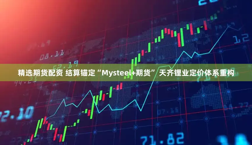 精选期货配资 结算锚定“Mysteel+期货” 天齐锂业定价体系重构