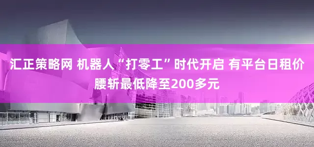 汇正策略网 机器人“打零工”时代开启 有平台日租价腰斩最低降至200多元
