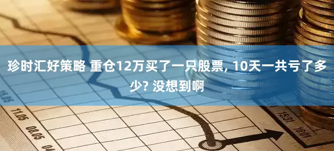 珍时汇好策略 重仓12万买了一只股票, 10天一共亏了多少? 没想到啊