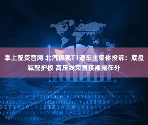 掌上配资官网 北汽极狐T1遭车主集体投诉：底盘减配护板 高压线束直接裸露在外