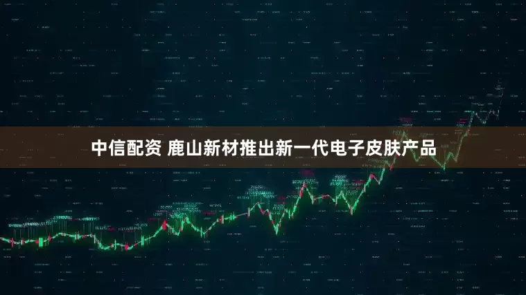 中信配资 鹿山新材推出新一代电子皮肤产品