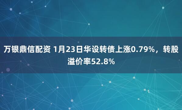 万银鼎信配资 1月23日华设转债上涨0.79%，转股溢价率52.8%