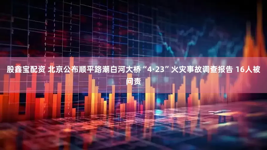 股鑫宝配资 北京公布顺平路潮白河大桥“4·23”火灾事故调查报告 16人被问责