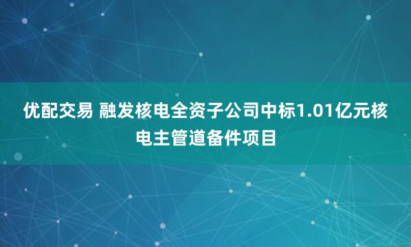 优配交易 融发核电全资子公司中标1.01亿元核电主管道备件项目