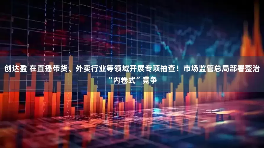 创达盈 在直播带货、外卖行业等领域开展专项抽查！市场监管总局部署整治“内卷式”竞争